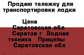 Продаю тележку для транспортировки лодки › Цена ­ 8 000 - Саратовская обл., Саратов г. Водная техника » Прицепы   . Саратовская обл.